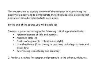 This course aims to explore the role of the reviewer in ascertaining the quality of a paper and to demonstrate the critical appraisal practices that a reviewer should employ to fulfil such a role. By the end of the course you will be able to: Assess a paper according to the following critical appraisal criteria: Appropriateness of title and abstract Audience targeted Quality of arguments (cohesion and style) Use of evidence (from theory or practice), including citations and visual data Referencing (consistency and accuracy) 2. Produce a review for a paper and present it to the other participants.