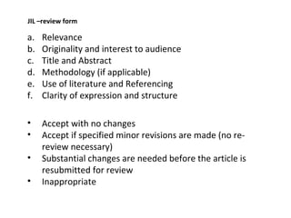 Relevance Originality and interest to audience Title and Abstract Methodology (if applicable) Use of literature and Referencing Clarity of expression and structure Accept with no changes Accept if specified minor revisions are made (no re-review necessary) Substantial changes are needed before the article is resubmitted for review Inappropriate JIL –review form