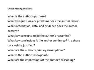 Critical reading questions What is the author’s purpose? What key questions or problems does the author raise? What information, data, and evidence does the author present? What key concepts guide the author’s reasoning? What key conclusions is the author coming to? Are those conclusions justified? What are the author’s primary assumptions? What is the author’s viewpoint? What are the implications of the author’s reasoning?