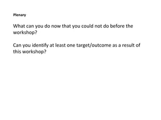 Plenary What can you do now that you could not do before the workshop? Can you identify at least one target/outcome as a result of this workshop?