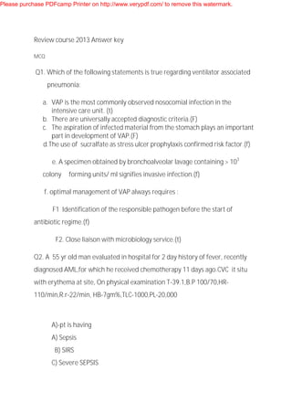 Review course 2013 Answer key
MCQ
Q1. Which of the following statements is true regarding ventilator associated
pneumonia:
a. VAP is the most commonly observed nosocomial infection in the
intensive care unit. (t)
b. There are universally accepted diagnostic criteria.(F)
c. The aspiration of infected material from the stomach plays an important
part in development of VAP.(F)
d.The use of sucralfate as stress ulcer prophylaxis confirmed risk factor.(f)
e. A specimen obtained by bronchoalveolar lavage containing > 103
colony forming units/ ml signifies invasive infection.(f)
f. optimal management of VAP always requires :
F1 Identification of the responsible pathogen before the start of
antibiotic regime.(f)
F2. Close liaison with microbiology service.(t)
Q2. A 55 yr old man evaluated in hospital for 2 day history of fever, recently
diagnosed AML,for which he received chemotherapy 11 days ago.CVC it situ
with erythema at site, On physical examination T-39.1,B.P 100/70,HR-
110/min,R.r-22/min, HB-7gm%,TLC-1000,PL-20,000
A)-pt is having
A) Sepsis
B) SIRS
C) Severe SEPSIS
Please purchase PDFcamp Printer on http://www.verypdf.com/ to remove this watermark.
 