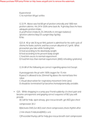 B.parenteral
C.no nutrition till gut settles
Q 22.Pt. Above was fed 80 gm of protien enterally and 1800 non
protien calories. His 24 hr UUN came back As 9 gm/day Does he have
adequate protien intake.
A.yes(Protien intake/6.25-24hUUN+4=nitrogen balance)
(protien calories/day/25-uungm/day-5g/day
B.No.
Q23.A 40 yr old 35 kg wt NHL patient is admitted for his sixth cycle of
chemo.he looks cachetic and has a serum albumin of 2 gm% .What
precaution you take while feeding him.
A.feed according to his ideal body weight.
B.feed according to his present body weight
C.feed him excess to normal requirement.
D.Feed him less than normal requirement.(ANS) refeeding syndrome)
Q 24.All of the following are correct regarding apnea test Except.
A.preoxygenate the pt with 100% oxygen.for 15 min
B.paco2 is allowed to be 20mmof hg above the normal base line
value
C.Visual observation for respiratory movement 5min.(ans)
D.should be terminated if pt becomes hemodynamically unstable.
• Q25. While shopping in a camp your friend suddenly c/o chest pain and
become unresponsive and gasping correct sequence of BLS you will
provide
A) Call for help, open airway ,give rescue breath ,get AED,give chest
compression 30:2
B)Activate EMS,Get AED,start chest compression,check rhythm after
2 min shock if indicated(ANS) c-a-b
C)Precordial thump,call for help,give rescue breath start compression
Please purchase PDFcamp Printer on http://www.verypdf.com/ to remove this watermark.
 
