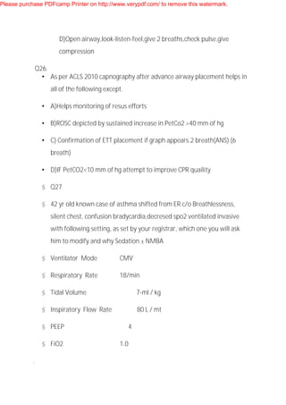 D)Open airway,look-listen-feel,give 2 breaths,check pulse,give
compression
Q26.
• As per ACLS 2010 capnography after advance airway placement helps in
all of the following except.
• A)Helps monitoring of resus efforts
• B)ROSC depicted by sustained increase in PetCo2 >40 mm of hg
• C) Confirmation of ETT placement if graph appears.2 breath(ANS) (6
breath)
• D)IF PetCO2<10 mm of hg attempt to improve CPR quaility
§ Q27
§ 42 yr old known case of asthma shifted from ER c/o Breathlessness,
silent chest, confusion bradycardia,decresed spo2 ventilated invasive
with following setting, as set by your registrar, which one you will ask
him to modify and why Sedation ± NMBA
§ Ventilator Mode CMV
§ Respiratory Rate 18/min
§ Tidal Volume 7-ml / kg
§ Inspiratory Flow Rate 80 L / mt
§ PEEP 4
§ FiO2 1.0
.
Please purchase PDFcamp Printer on http://www.verypdf.com/ to remove this watermark.
 