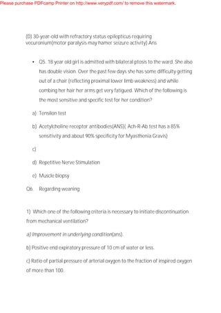 (D) 30-year-old with refractory status epilepticus requiring
vecuronium(motor paralysis may hamer seizure activity) Ans
• Q5. 18 year old girl is admitted with bilateral ptosis to the ward. She also
has double vision. Over the past few days she has some difficulty getting
out of a chair (reflecting proximal lower limb weakness) and while
combing her hair her arms get very fatigued. Which of the following is
the most sensitive and specific test for her condition?
a) Tensilon test
b) Acetylcholine receptor antibodies(ANS)( Ach-R-Ab test has a 85%
sensitivity and about 90% specificity for Myasthenia Gravis)
c)
d) Repetitive Nerve Stimulation
e) Muscle biopsy
Q6. Regarding weaning
1) Which one of the following criteria is necessary to initiate discontinuation
from mechanical ventilation?
a) Improvement in underlying condition(ans).
b) Positive end expiratory pressure of 10 cm of water or less.
c) Ratio of partial pressure of arterial oxygen to the fraction of inspired oxygen
of more than 100.
Please purchase PDFcamp Printer on http://www.verypdf.com/ to remove this watermark.
 