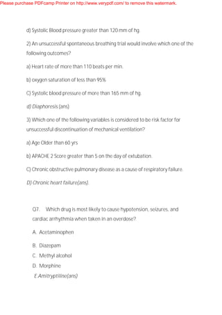 d) Systolic Blood pressure greater than 120 mm of hg.
2) An unsuccessful spontaneous breathing trial would involve which one of the
following outcomes?
a) Heart rate of more than 110 beats per min.
b) oxygen saturation of less than 95%
C) Systolic blood pressure of more than 165 mm of hg.
d) Diaphoresis.(ans)
3) Which one of the following variables is considered to be risk factor for
unsuccessful discontinuation of mechanical ventilation?
a) Age Older than 60 yrs
b) APACHE 2 Score greater than 5 on the day of extubation.
C) Chronic obstructive pulmonary disease as a cause of respiratory failure.
D) Chronic heart failure(ans).
Q7. Which drug is most likely to cause hypotension, seizures, and
cardiac arrhythmia when taken in an overdose?
A. Acetaminophen
B. Diazepam
C. Methyl alcohol
D. Morphine
E.Amitryptiline(ans)
Please purchase PDFcamp Printer on http://www.verypdf.com/ to remove this watermark.
 
