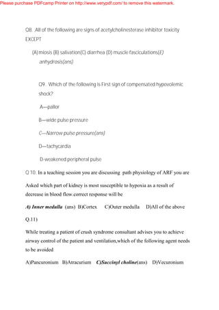Q8. .All of the following are signs of acetylcholinesterase inhibitor toxicity
EXCEPT
(A)miosis (B) salivation(C) diarrhea (D) muscle fasciculations(E)
anhydrosis(ans)
Q9. Which of the following is First sign of compensated hypovolemic
shock?
A—pallor
B—wide pulse pressure
C—Narrow pulse pressure(ans)
D—tachycardia
D-weakened peripheral pulse
Q 10. In a teaching session you are discussing path physiology of ARF you are
Asked which part of kidney is most susceptible to hypoxia as a result of
decrease in blood flow.correct response will be
A) Inner medulla (ans) B)Cortex C)Outer medulla D)All of the above
Q.11)
While treating a patient of crush syndrome consultant advises you to achieve
airway control of the patient and ventilation,which of the following agent needs
to be avoided
A)Pancuronium B)Atracurium C)Succinyl choline(ans) D)Vecuronium
Please purchase PDFcamp Printer on http://www.verypdf.com/ to remove this watermark.
 