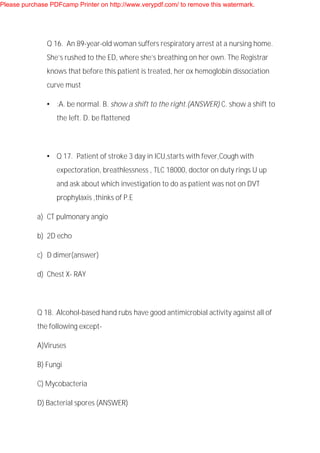 Q 16. An 89-year-old woman suffers respiratory arrest at a nursing home.
She’s rushed to the ED, where she’s breathing on her own. The Registrar
knows that before this patient is treated, her ox hemoglobin dissociation
curve must
• :A. be normal. B. show a shift to the right.(ANSWER) C. show a shift to
the left. D. be flattened
• Q 17. Patient of stroke 3 day in ICU,starts with fever,Cough with
expectoration, breathlessness , TLC 18000, doctor on duty rings U up
and ask about which investigation to do as patient was not on DVT
prophylaxis ,thinks of P.E
a) CT pulmonary angio
b) 2D echo
c) D dimer(answer)
d) Chest X- RAY
Q 18. .Alcohol-based hand rubs have good antimicrobial activity against all of
the following except-
A)Viruses
B) Fungi
C) Mycobacteria
D) Bacterial spores (ANSWER)
Please purchase PDFcamp Printer on http://www.verypdf.com/ to remove this watermark.
 