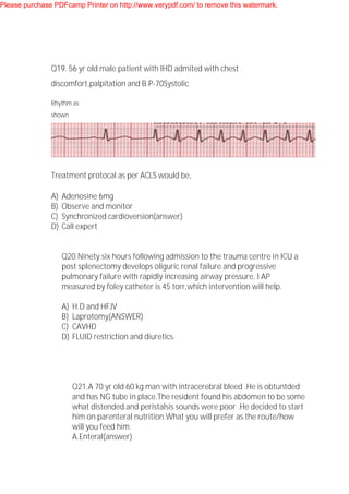 Q19. 56 yr old male patient with IHD admited with chest
discomfort,palpitation and B.P-70Systolic
Rhythm as
shown
Treatment protocal as per ACLS would be,
A) Adenosine 6mg
B) Observe and monitor
C) Synchronized cardioversion(answer)
D) Call expert
Q20.Ninety six hours following admission to the trauma centre in ICU a
post splenectomy develops oliguric renal failure and progressive
pulmonary failure with rapidly increasing airway pressure, I AP
measured by foley catheter is 45 torr,which intervention will help.
A) H.D and HFJV
B) Laprotomy(ANSWER)
C) CAVHD
D) FLUID restriction and diuretics.
Q21.A 70 yr old 60 kg man with intracerebral bleed .He is obtuntded
and has NG tube in place.The resident found his abdomen to be some
what distended and peristalsis sounds were poor .He decided to start
him on parenteral nutrition.What you will prefer as the route/how
will you feed him.
A.Enteral(answer)
Please purchase PDFcamp Printer on http://www.verypdf.com/ to remove this watermark.
 