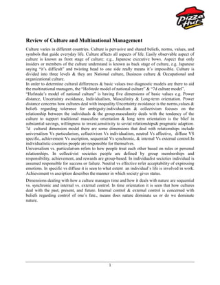 Review of Culture and Multinational Management<br />Culture varies in different countries. Culture is pervasive and shared beliefs, norms, values, and symbols that guide everyday life. Culture affects all aspects of life. Easily observable aspect of culture is known as front stage of culture: e.g., Japanese executive bows. Aspect that only insiders or members of the culture understand is known as back stage of culture, e.g. Japanese saying “it’s difficult” and twisting head to one side really means it’s impossible. Culture is divided into three levels & they are National culture, Business culture & Occupational and organizational culture. <br />In order to determine cultural differences & basic values two diagnostic models are there to aid the multinational managers, the “Hofstede model of national culture” & “7d culture model”.<br />“Hofstede’s model of national culture” is having five dimensions of basic values e.g. Power distance, Uncertainty avoidance, Individualism, Masculinity & Long-term orientation. Power distance concerns how cultures deal with inequality.Uncertainty avoidance is the norms,values & beliefs regarding tolerance for ambiguity.individualism & collectivism focuses on the relationship between the individuals & the group.masculanity deals with the tendency of the culture to support traditional masculine orientation & long term orientation is the blief in substantial savings, willingness to invest,sensitivity to sovial relationships& pragmatic adaption. 7d  cultural dimension model there are some dimensions that deal with relationships include universalism Vs particularism, collectivism Vs individualism, neutral Vs affective,  diffuse VS specific, achievement Vs ascription, sequential Vs synchronic, & internal Vs external control.In individualistic countries people are responsible for themselves. <br />Universalism vs. particularism refers to how people treat each other based on rules or personal relationships. In collectivist societies people are defined by group memberships and responsibility, achievement, and rewards are group-based. In individualist societies individual is assumed responsible for success or failure. Neutral vs effective refer acceptability of expressing emotions. In specific vs diffuse it is seen to what extent  an individual’s life is involved in work. Achievement vs ascription describes the manner in which society gives status. <br />Dimensions dealing with how a culture manages time and how it deals with nature are sequential vs. synchronic and internal vs. external control. In time orientation it is seen that how cultures deal with the past, present, and future. Internal control & external control is concerned with beliefs regarding control of one’s fate., means does nature dominate us or do we dominate nature.<br />Introduction:<br />Type: Wholly owned subsidiary<br />Founded: Wichita, Kansas, USA, 1958<br />Headquarter: Addison, Texas, USA<br />Ceo: David C. Novak<br />Slogan: “now you are eating”<br />Employees: 300,000+<br />Parent: Yum! Brands since 1997<br />Website: www.pizzahut.com<br />                www.pizzahut.net.pk<br />History<br />1958- Frank & Dan Carney open the first Pizza Hut in Wichita & Kansas<br />1972- Thousand restaurants are open throughout USA<br />1973- Pizza Hut went international<br />1977- Pepsi Company bought Pizza Hut<br />1982- JV between Pepsi Company & Whitbread<br />1997- Pepsi moved aside from drinks & Tricon Global came into being<br />2002- Tricon Global became Yum! Brands Inc.<br />2006- WB sold their shares to Yum<br />2008- Bought Godfathers pizza in Ireland with 28 stores<br />Fun Facts in Pizza Huts History:<br />,[object Object]