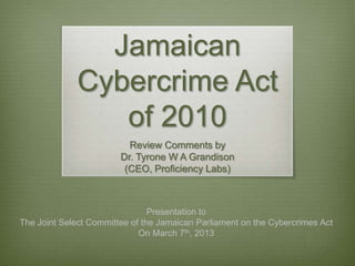 Jamaican
             Cybercrime Act
                of 2010
                          Review Comments by
                        Dr. Tyrone W A Grandison
                         (CEO, Proficiency Labs)



                                Presentation to
The Joint Select Committee of the Jamaican Parliament on the Cybercrimes Act
                             On March 7th, 2013
 