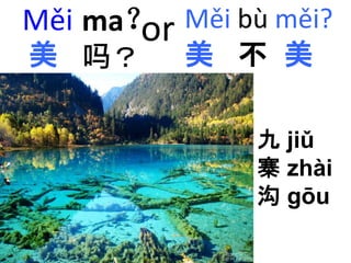 Měi 
美 
ma？ 
吗？ 
Měi bù měi? 
美不美 
九jiǔ 
寨zhài 
沟gōu 
or 
 