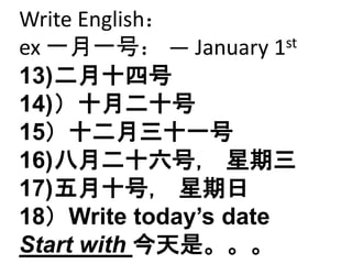 Write English： 
ex 一月一号： — January 1st 
13)二月十四号 
14)）十月二十号 
15）十二月三十一号 
16)八月二十六号， 星期三 
17)五月十号， 星期日 
18）Write today’s date 
Start with 今天是。。。 
 