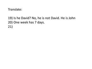Translate: 
19) Is he David? No, he is not David. He is John 
20) One week has 7 days. 
21) 
