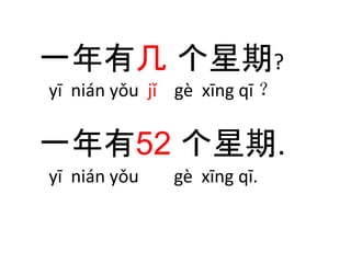 一年有几个星期? 
yī nián yǒu jǐ gè xīng qī ？ 
一年有52 个星期. 
yī nián yǒu gè xīng qī. 
 