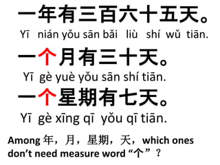 一年有三百六十五天。 
Yī nián yǒu sān bǎi liù shí wǔ tiān. 
一个月有三十天。 
Yī gè yuè yǒu sān shí tiān. 
一个星期有七天。 
Yī gè xīng qī yǒu qī tiān. 
Among 年，月，星期，天，which ones 
don’t need measure word “个”？ 
 