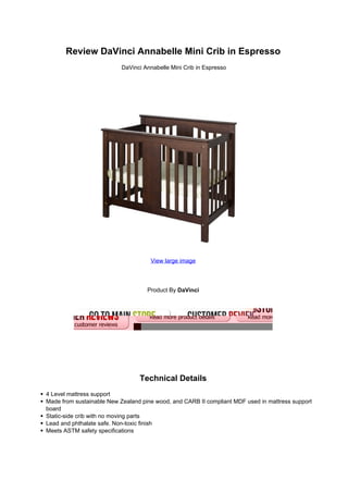 Review DaVinci Annabelle Mini Crib in Espresso
DaVinci Annabelle Mini Crib in Espresso
View large image
Product By DaVinci
Technical Details
4 Level mattress support
Made from sustainable New Zealand pine wood, and CARB II compliant MDF used in mattress support
board
Static-side crib with no moving parts
Lead and phthalate safe. Non-toxic finish
Meets ASTM safety specifications
 