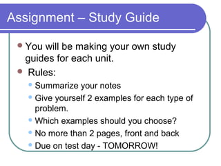 Assignment – Study Guide
You will be making your own study
guides for each unit.
 Rules:
Summarize your notes
Give yourself 2 examples for each type of
problem.
Which examples should you choose?
No more than 2 pages, front and back
Due on test day - TOMORROW!
 
