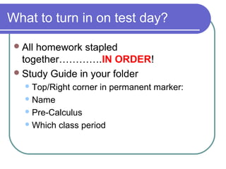What to turn in on test day?
All homework stapled
together………….IN ORDER!
Study Guide in your folder
Top/Right corner in permanent marker:
Name
Pre-Calculus
Which class period
 