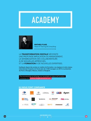 MATHIEU FLAIG
Head of Training & Consulting
LA TRANSFORMATION DIGITALE NÉCESSITE
UNE PROFONDE IMPLICATION DU MANAGEMENT,
LA SENSIBILISATION DES COLLABORATEURS
À DE NOUVELLES APPROCHES,
ET LA FORMATION À DE NOUVELLES EXPERTISES.
Impliqués depuis des années en matière de formation, nos équipes et notre réseau
international d’experts ont formé plus de 3 500 managers en 2015 en présentiel,
de Paris à Shanghai, Moscou, Dubaï ou Bangkok.
ILS NOUS FONT CONFIANCE
mathieu.flaig@hubinstitute.comcontactez-moi
Pour se rencontrer et échanger sur vos projets et enjeux de formation
36
HUB REVIEW 2016
 
