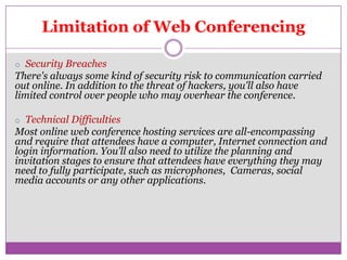 Limitation of Web Conferencing

o Security Breaches
There's always some kind of security risk to communication carried
out online. In addition to the threat of hackers, you'll also have
limited control over people who may overhear the conference.

o Technical Difficulties
Most online web conference hosting services are all-encompassing
and require that attendees have a computer, Internet connection and
login information. You'll also need to utilize the planning and
invitation stages to ensure that attendees have everything they may
need to fully participate, such as microphones, Cameras, social
media accounts or any other applications.
 