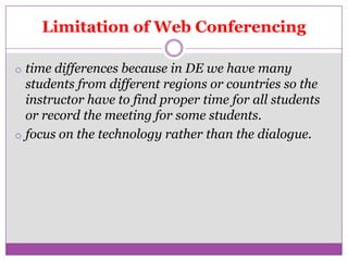Limitation of Web Conferencing

o time differences because in DE we have many
  students from different regions or countries so the
  instructor have to find proper time for all students
  or record the meeting for some students.
o focus on the technology rather than the dialogue.
 