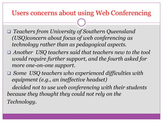 Users concerns about using Web Conferencing

 Teachers from University of Southern Queensland
  (USQ)concern about focus of web conferencing as
  technology rather than as pedagogical aspects.
 Another USQ teachers said that teachers new to the tool
  would require further support, and the fourth asked for
  more one-on-one support.
 Some USQ teachers who experienced difficulties with
  equipment (e.g., an ineffective headset)
  decided not to use web conferencing with their students
because they thought they could not rely on the
Technology.
 