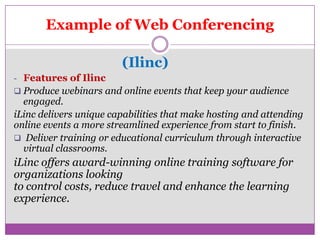 Example of Web Conferencing

                        (Ilinc)
- Features of Ilinc
 Produce webinars and online events that keep your audience
  engaged.
iLinc delivers unique capabilities that make hosting and attending
online events a more streamlined experience from start to finish.
 Deliver training or educational curriculum through interactive
  virtual classrooms.
iLinc offers award-winning online training software for
organizations looking
to control costs, reduce travel and enhance the learning
experience.
 