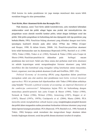 9
Oleh karena itu maka pendekatan ini juga mampu menelusuri data secara lebih
mendalam hingga ke akar permasalahan.
Teori Kritis, Riset Akuntansi Kritis dan Rerangka PEA
Pada dasamya, esensi Teori Kritis adalah konstruktivisme, yaitu memahami keberadaan
struktur-stuktur sosial dan politik sebagai bagian atau produk dad intersubyektivitas dan
pengetahuan secara alamiah memiliki karakter politis, terkait dengan kehidupan sosial dan
politik. Sifat politis pengetahuan ini berkembang dad atau dipengaruhi oleh tiga pemikiran yang
berbeda (Martin, 1991). Penelitian bidang akuntansi yang dilandasi dengan teori kritis
(paradigma kualitatif) dimulai pada akhir tahun 1970an dan 1980an (Cooper
and Hooper, 1990: 8) dalam Irianto, 2004b: 14). Penelitian-penelitian akuntansi
kritis telah bermunculan saat itu diantaranya Hopwood (1978), Burchell et al. (1980.
1985), Tinker (1980), Tinker et al. (1982), Neimark & Tinker (1986) serta Cooper &
Sherer (1984). Penelitian-penelitian ini didasarkan pada berbagai macam
pendekatan dan teori-teori. Salah satu fokus utama dari perhatian studi kritis akuntansi
ini adalah kepentingan untuk mengembangkan literatur akuntansi yang Iebih
merefleksi din dan kontektual yang mengakui saling keterkaitan antara masyarakat,
histori, organisasi, teori dan praktek akuntansi (Lodh and Graffikin, 2005: 156).
Political Economy of Accounting (PEA) yang digunakan dalam penelitian
merupakan salah satu alat analisis dari pendekatan teori kritis (critical theontcal
approaches). PEA ini pertama kali diperkenalkan oleh Tinker (1980) dalam artikelnya
yang berjudul "Towards a political economy of accounting: an empirical illustration of
the cambric/pa controversies". Selanjutnya kajian PEA ini berkembang dengan
munculnya peneliti-peneiiti lain yaitu Cooper & Sherer (1984), Tinker (1984),
Neimark & Tinker (1986), Wilmot (1986), Armstrong (1987), Hopper et al.
(1987), Shaoul (1997a, 1997b), Catchpowle et al. (2004), Manta (2004). PEA
mencoba untuk menghadirkan sebuah kajian yang menghubungkan perspektif ekonomi
dan politik dalam menganalisis realitas perusahaan berdasarkan informasi akuntansi yang tersaji
dalam laporan keuangan perusahaan. PEA (Hopwood, 1978; Burchell et al., 1980; Neimark &
Tinker, 1986) berupaya untuk memahami dan mengevaluasi fungsi akuntansi dalam
konteks lingkungan ekonomi, sosial dan politik dimana akuntansi tersebut di terapkan.
 