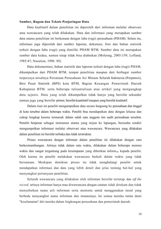 10
Sumber, Ragam dan Teknis Penjaringan Data
Data kualitatif dalam penelitian ini diperoleh dari informan melalui observasi
atau wawancara yang telah dilakukan. Data dan informasi yang merupakan sumber
data utama penelitian ini berkenaan dengan laba (rugi) perusahaan (PDAM). Selain itu,
informasi juga diperoleh dari sumber Iaporan, dokumen, foto dan bahan statistik
terkait dengan Iaba (rugi) yang dimiliki PDAM BTM. Sumber data ini merupakan
sumber data kedua, namun tetap tidak bisa diabaikan (Moleong, 2005:159; Lofland,
1985:47; Nasution, 1996: 85).
Data dokumentasi, bahan statistik dan laporan terkait dengan laba (rugi) PDAM.
dikumpulkan dari PDAM BTM, tempat penelitian maupun dari berbagai sumber
terpercaya misalnya Persatuan Perusahaan Air Minum Seluruh Indonesia (Perpamsi),
Biro Pusat Statistik (BPS) kota BTM, Bagian Keuangan Pemerintah Daerah
Kabupaten BTM. serta beberapa tulisantulisan atau artikel yang mengungkap
data sejenis. Data yang telah dikumpulkan tidak hanya yang bersifat sekunder
namun juga yang bersifat primer, bersifat kuantitatif maupun yang bersifat kualitatif.
Dalam riset ini peneliti mengumpulkan data secara Iangsung ke perusahaan dan tinggal
di kota tersebut dalam beberapa waktu. Peneliti bisa mendapatkan data dengan leluasa dan
cukup lengkap karena termasuk dalam salah satu anggota tim audit perusahaan tersebut.
Peneliti berperan sebagai instrumen utama yang terjun ke lapangan, berusaha sendiri
mengumpulkan informasi melalui observasi atau wawancara. Wawancara yang dilakukan
dalam penelitian ini bersifat terbuka dan tidak terstruktur.
Proses wawancara dengan informan dalam penelitian ini dilakukan dengan cara
berkesinambungan. Artinya tidak dalam satu waktu, dilakukan dalam beberapa momen
waktu dan sangat tergantung pada kesempatan yang diberikan informan kepada peneliti.
Oleh karena itu peneliti melakukan wawancara berkali dalam waktu yang tidak
bersamaan. Meskipun demikian proses itu tidak menghalangi peneliti untuk
mendapatkan informasi dan data yang lebih detail dan jelas tentang hal-hal yang
menyangkut pertanyaan penelitian.
Seluruh wawancara yang dilakukan oleh informan bersifat tertutup dan off the
record, artinya informan hanya mau diwawancara dengan catatan tidak direkam dan tidak
menyebutkan nama asli informan serta meminta untuk menggunakan insial yang
berbeda menyangkut nama informan dan instansinya. lni semua mereka minta demi
"keselamatan" diri mereka dalam lingkungan perusahaan dan pemerintah daerah.
 