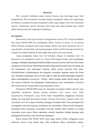 11
PENUTUP
PEA memiliki kelebihan dalam menilai kinerja atau laba (rugi) secara lebih
komprehensif, PEA memahami fenomena dengan mengetahui makna dan kepentingan
di baliknya, kemudian berusaha menganalisis Iaba (rugi) sebagai relasi dari kekuasaan
(power). Selanjutnya menilai fenomena laba (rugi) dad aspek keadilan bagi seluruh
pihak termasuk alam dan lingkungan di dalamnya.
Kesimpulan
Berdasarkan hasil kajian dengan menggunakan analisis PEA dalam memahami
laba (rugi) PDAM BTM bisa disimpulkan bahwa Political Economy of Accounting
(PEA) berusaha memahami laba (rugi) sebagai refleksi dari peran kekuasaan (power)
yang dimiliki seluruh pihak yang berkepentingan. Selain itu PEA berusaha menilai dan
mengkritisi praktek keadilan di batik angka laba (rugi) secara menyeluruh.
Angka pendapatan dalam riset ini bermakna sebagai (i) kenaikan tarif, (ii)
keharusan, (iii) pendapatan sosial, (iv) setoran PAD kepada Pemda, dan (v) penderitaan
pelanggan. Sedangkan kepentingan di baliknya meliputi rencana privatisasi bank dunia dan kinerja
manajemen di mata Pemda. Beban hutang bermakna sebagai aktivitas yang (i) rutin, (ii) bohong, dan
(iii) keterpaksaan, serta kepentingan utamanya adalah rencana privatisasi bank dunia.
Ketidakefisienan, ketidakberdayaan dan kegagalan merupakan ungkapan makna dari beban
gaji. Sedangkan kepentingan utama di batik angka ini tidak lain adalah kepentingan manajemen
dalam mempertahankan statusquonya. Terakhir, makna kerugian adalah identik dengan tidak
ada wajaran, kebebasan dan kebingungan. Kepentingannya untuk mendapatkan perhatian
dari kepala daerah sebagai pihak yang mengangkat mereka.
Pendapatan PDAM BTM yang terus meningkat merupakan refleksi (powef) yang
digunakan manajemen dengan strategi kenaikan tarif secara rutin. Pada
kenyataannya Pendapatan yang diraih tidak mengindahkan penggunaan kekuasaan
dengan cara yang bijak dan prinsip amanah. Strategi jalan pintas, dengan setiap saat
menaikkan tarif dan sangat membebani pelanggan merupakan bukti. Proses penetapan tarif
meninggalkan nilai-nilai kejujuran, keterbukaan dan akuntabilitas. Dalam meraih Pendapatan,
perusahaan belum sepenuhnya menerapkan nilai-nilai keadilan dalam distribusi air kepada
masyarakat secara umum. Belum sepenuhnya memiliki kepedulian terhadap pelayanan pada
pelanggan dan kelestarian serta kenyamanan lingkungan.
Beban hutang RDI PDAM BTM yang tinggi adalah refleksi penggunaan peran
kekuasaan (power) yang kurang tepat. Sifat pemaksaan dalam memberikan hutang,
 
