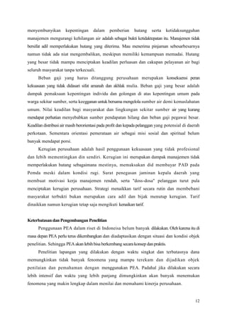 12
menyembunyikan kepentingan dalam pemberian hutang serta ketidaksungguhan
manajemen mengurangi kehilangan air adalah sebagai bukti ketidaktepatan itu. Manajemen tidak
bersifat adil memperlakukan hutang yang diterima. Mau menerima pinjaman sebesarbesarnya
namun tidak ada niat mengembalikan, meskipun memiliki kemampuan memadai. Hutang
yang besar tidak mampu menciptakan keadilan perluasan dan cakupan pelayanan air bagi
seluruh masyarakat tanpa terkecuali.
Beban gaji yang harus ditanggung perusahaan merupakan konsekuensi peran
kekuasaan yang tidak didasari sifat amanah dan akhlak mulia. Beban gaji yang besar adalah
dampak pemaksaan kepentingan individu dan golongan di atas kepentingan umum pada
warga sekitar sumber, serta keegganan untuk bersama mengelola sumber air demi kemaslahatan
umum. Nilai keadilan bagi masyarakat dan lingkungan sekitar sumber air yang kurang
mendapat perhatian menyebabkan sumber pendapatan hilang dan beban gaji pegawai besar.
Keadilan distribusi air masih berorientasi pada profit dan kepada pelanggan yang potensial di daerah
perkotaan. Sementara orientasi pemerataan air sebagai misi sosial dan spiritual belum
banyak mendapat porsi.
Kerugian perusahaan adalah hasil penggunaan kekuasaan yang tidak profesional
dan Iebih mementingkan din sendiri. Kerugian ini merupakan dampak manajemen tidak
memperlakukan hutang sebagaimana mestinya, memaksakan did membayar PAD pada
Pemda meski dalam kondisi rugi. Surat penegasan jaminan kepala daerah yang
membuat motivasi kerja manajemen rendah, serta "doss-dosa" pelanggan turut pula
menciptakan kerugian perusahaan. Strategi menaikkan tarif secara rutin dan membebani
masyarakat terbukti bukan merupakan cara adil dan bijak menutup kerugian. Tarif
dinaikkan namun kerugian tetap saja mengikuti kenaikan tarif.
Keterbatasan dan Pengembangan Penelitian
Penggunaan PEA dalam riset di Indoneisa belum banyak dilakukan. Oleh karena itu di
masa depan PEA perlu terus dikembangkan dan diadaptasikan dengan situasi dan kondisi objek
penelitian. Sehingga PEA akan Iebih bisa berkembang secara konsep dan praktis.
Penelitian lapangan yang dilakukan dengan waktu singkat dan terbatasnya dana
memungkinkan tidak banyak fenomena yang mampu terekam dan dijadikan objek
penilaian dan pemahaman dengan menggunakan PEA. Padahal jika dilakukan secara
lebih intensif dan waktu yang lebih panjang dimungkinkan akan banyak menemukan
fenomena yang makin lengkap dalam menilai dan memahami kinerja perusahaan.
 