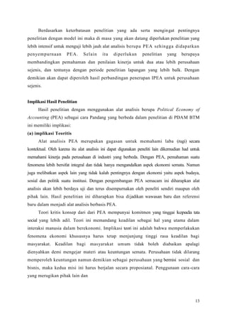 13
Berdasarkan keterbatasan penelitian yang ada serta mengingat pentingnya
penelitian dengan model ini maka di masa yang akan datang diperlukan penelitian yang
lebih intensif untuk menguji lebih jauh alat analisis berupa PEA sehingga didapatkan
penyempurnaan PEA. Selain itu diperlukan penelitian yang berupaya
membandingkan pemahaman dan penilaian kinerja untuk dua atau lebih perusahaan
sejenis, dan tentunya dengan periode penelitian lapangan yang lebih balk. Dengan
demikian akan dapat diperoleh hasil perbandingan penerapan IPEA untuk perusahaan
sejenis.
Implikasi Hasil Penelitian
Hasil penelitian dengan menggunakan alat analisis berupa Political Economy of
Accounting (PEA) sebagai cara Pandang yang berbeda dalam penelitian di PDAM BTM
ini memiliki implikasi:
(a) implikasi Teoritis
Alat analisis PEA merupakan gagasan untuk memahami laba (rugi) secara
kontektual. Oleh karena itu alat analisis ini dapat digunakan peneliti lain dikemudian had untuk
memahami kinerja pada perusahaan di industri yang berbeda. Dengan PEA, pemahaman suatu
fenomena lebih bersifat integral dan tidak hanya mengandalkan aspek ekonomi semata. Namun
juga melibatkan aspek lain yang tidak kalah pentingnya dengan ekonomi yaitu aspek budaya,
sosial dan politik suatu institusi. Dengan pengembangan PEA semacam ini diharapkan alat
analisis akan lebih berdaya uji dan terus disempurnakan oleh peneliti sendiri maupun oleh
pihak lain. Hasil penelitian ini diharapkan bisa dijadikan wawasan baru dan referensi
baru dalam menjadi alat analisis berbasis PEA.
Teori kritis konsep dari dari PEA mempunyai komitmen yang tinggai kepada tata
social yang lebih adil. Teori ini memandang keadilan sebagai hal yang utama dalam
interaksi manusia dalam berekonomi. Implikasi teori ini adalah bahwa memperlakukan
fenomena ekonomi khususnya harus tetap menjunjung tinggi rasa keadilan bagi
masyarakat. Keadilan bagi masyarakat umum tidak boleh diabaikan apalagi
dienyahkan demi mengejar materi atau keuntungan semata. Perusahaan tidak dilarang
memperoleh keuntungan namun demikian sebagai perusahaan yang bermisi sosial dan
bisnis, maka kedua misi ini harus berjalan secara proposianal. Penggunaan cara-cara
yang merugikan pihak lain dan
 