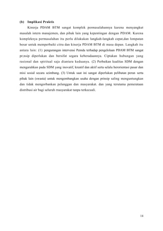 14
(b) Implikasi Praktis
Kinerja PDAM BTM sangat komplek permasalahannya karena menyangkut
masalah intern manajemen, dan pihak lain yang kepentingan dengan PDAM. Karena
kompleknya permasalahan itu perlu dilakukan langkah-langkah cepat,dan lompatan
besar untuk memperbaiki citra dan kinerja PDAM BTM di masa depan. Langkah itu
antara lain: (1) pengurangan intervensi Pemda terhadap pengelolaan PDAM BTM sangat
pr;nsip diperlukan dan bersifat segara keberadaannya. Ciptakan hubungan yang
rasional dan spiritual saja diantara keduanya. (2) Perbaikan kualitas SDM dengan
mengarahkan pada SDM yang inovatif, kreatif dan aktif serta selalu berorientasi pasar dan
misi sosial secara seimbang. (3) Untuk saat ini sangat diperlukan pelibatan peran serta
pihak lain (swasta) untuk mengembangkan usaha dengan prinsip saling menguntungkan
dan tidak mengorbankan pelanggan dan masyarakat. dan yang terutama pemerataan
distribusi air bagi seluruh rnasyarakat tanpa terkecuali.
 