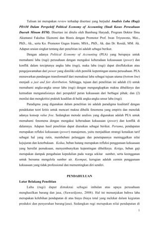 1
Tulisan ini merupakan review terhadap disertasi yang berjudul Analisis Laba (Rugi)
PDAM Dalam Perspektif Political Economy of Accounting (Studi Kasus Perusahaan
Daerah Minum BTM). Disertasi ini ditulis oleh Bambang Haryadi, Program Doktor Ilmu
Akuntansi Fakultas Ekonomi dan Bisnis dengan Promotor Prof. Iwan Triyuwono, Mec.,
PhD., Ak., serta Ko. Promotor Gugus Irianto, MSA., PhD., Ak. dan Dr. Rosidi, MM. Ak.
Adapun uraian singkat tentang dari penelitian ini adalah sebagai berikut.
Dengan adanya Political Economy of Accounting (PEA) yang berupaya untuk
memahami laba (rugi) perusahaan dengan mengakui keberadaan kekuasaaan (power) dan
konflik dalam terciptanya angka laba (rugi), maka laba (rugi) dapat direfleksikan atau
pengejawantahan dari power yang dimiliki oleh pemilik kepentingan utama perusahaan. PEA
menawarkan pandangan transformatif dari memaknai laba sebagai tujuan utama (bottom line)
menjadi a just and fair distribution. Sehingga, tujuan dari penelitian ini adalah (1) untuk
memahami angka-angka unsur laba (rugi) dengan mengungkapkan makna dibaliknya dan
kemudian menganalisisnya dari perspektif peran kekuasaan dari berbagai pihak; dan (2)
menilai dan mengkritisi praktek keadilan di balik angka-angka unsur laba (rugi).
Paradigma yang digunakan dalam penelitian ini adalah paradigma kualitatif dengan
pendekatan teori kritis untuk mencari makna dibalik fenomena yang empiris dan menolak
adanya konsep value free. Sedangkan metode analisis yang digunakan adalah PEA untuk
memahami fenomena dengan mengakui keberadaan kekuasaan (power) dan konflik di
dalamnya. Adapun hasil penelitian dapat diuraikan sebagai berikut. Pertama, pendapatan
merupakan refleksi kekuasaan (power) manajemen, yaitu menjadikan strategi kenaikan tarif
sebagai hal yang rutin, membebani pelanggan dan penetapannya meninggalkan nilai
kejujuran dan keterbukaan. Kedua, beban hutang merupakan refleksi penggunaan kekuasaan
yang bersifat pemaksaan, menyembunyikan kepentingan dibaliknya. Ketiga, beban gaji
merupakan dampak pengabaian kepedulian pada warga sekitar sumber, serta keengganan
untuk bersama mengelola sumber air. Keempat, kerugian adalah cermin penggunaan
kekuasaan yang tidak professional dan mementingkan diri sendiri.
PENDAHULUAN
Latar Belakang Penelitian
Laba (rugi) dapat dimaknai sebagai imbalan atas upaya perusahaan
menghasilkan barang dan jasa, (Suwardjono, 2008). Hal ini menunjukan bahwa laba
merupakan kelebihan pendapatan di atas biaya (biaya total yang melekat dalam kegiatan
produksi dan penyerahan barang/jasa). Sedangkan rugi merupakan nilai pendapatan di
 
