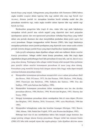 2
bawah biaya yang terjadi. Sebagaimana yang dinyatakan oleh Soemarso (2004) bahwa
angka terakhir (output) dalam laporan laba rugi adalah laba atau rugi bersih (net
income), dimana jumlah ini merupakan kenaikan bersih terhadap modal dan jika
perusahaan menderita rugi, maka angka terakhir dalam laporan laba rugi adalah rugi
bersih (net lose).
Berdasarkan pengertian laba (rugi) di atas, maka laba rugi pada hakekatnya
merupakan selisih positif atau selisih negatif yang diperoleh dari hasil penjualan
(pendapatan) operasi dan non-operasional perusahaan terhadap biaya-biaya yang timbul
dalam satu periode akuntansi dan akan menyebabkan perubahan dalam posisi equity (net
asset) perusahaan. Dengan rnenggunakan istilah Skousen (2005), laba (rugi) hakekatnya
merupakan perbedaan antara jumlah pendapatan yang diperoleh suatu satuan usaha selama
periode tertentu dengan jumlah biaya yang dapat diaplikasikan kepada pendapatan.
Laba (profit) selanjutnya dapat dijadikan sebagai salah satu indikator dalam menilai
kinerja perusahaan. Sebagai simbol utama kinerja perusahaan, maka laba (rugi) dapat
digambarkan dengan perkembangan hasil laba perusahaan di masa lalu, saat ini, dan di masa
yang akan datang. Pentingnya laba sebagai simbol kinerja telah menjadi fokus perhatian
pare peneliti dalam menilai kemampuan perusahaan di masa yang akan datang.
Perusahaan yang memiliki kinerja baik dengan ukuran laba tinggi maka dapat menjadi
cerminan kekuatan perusahaan dalam:
a) Memprediksi kemampuan perusahaan memperoleh return saham perusahaan (Ball
dan Brown, 1968; O'Connor, 1973; Ou dan Penman, 1989; Dechow, 1994, Brady,
2003; Parawiyati dan Baridwan, 1998; Sidharta dan Santoso, 1998; Etty dan
Sudibyo, 1999; serta Sutrisno dan Sudibyo, 1999).
b) Memprediksi kemampuan perusahaan dalam mendapatkan arus kas dan deviden
perusahaan (Bowen, 1986; Dechow, 1994; Weston dan Brigham, 1993; Aharony dan
Swary, 1980).
c) Menguji kemampuan perusahaan dalam mendapatkan laba di masa depan (Weston
dan Brigham, 1993; Shubita, 2010; Trisnawati, 1999; serta Machfoedz, 1994 dan
1995).
d) Memprediksi kebangkrutan usaha dan kesulitan keuangan (Horrigan, 1965; Beaver,
1966; Altman, 1968; Pankof dan Virghill, 1970; serta Weston dan Brigham, 1993).
Beberapa hasil riset di atas membuktikan bahwa laba menjadi sangat dominan dan
sangat penting sebagai ukuran kinerja perusahaan. Dengan istilah lain menurut Irianto
(2006:143) laba telah menjadi tujuan dan segala-galanya. Laba dijadikan aktivitas utama
 