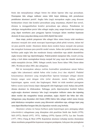 3
bisnis dan menyajikannya sebagai bottom line dalam laporan laba rugi perusahaan.
Penempatan laba sebagai indikator utama lebih lanjut didukung oleh pemahaman
pendekatan akuntansi positif. Angka laba (rugi) merupakan angka yang disusun
berdasarkan situasi dan kondisi perusahaan yang senyatanya, objektif dan netral,
dimana ia menggambarkan kondisi perusahaan apa adanya. Pemahaman ini
sekaligus mengokohkan posisi laba sebagai angka yang sangat krusial dan terpercaya
yang dapat membantu para pengguna laporan keuangan dalam membuat keputusan
ekonomi di masa yang akan datang secara lebih objektif dan netral.
Akan tetapi, praktek pengaturan laba sebagai fokus utama kinerja telah membawa
akuntansi rnenjadi alat untuk mencapai kepentingan pihak-pihak tertentu, dalam hal
ini para pemilik modal. Akuntansi dalam dunia modern hanya menjadi alat pemuas
dan mengikuti kemauan para pemilik modal semata. Imbas dari praktik akuntansi yang
berfokus pada angka laba dan mendesain kinerja sedemikian rupa adalah akuntabilitas
angka kinerja tidak lagi dipertimbangkan. Praktek-praktek manajemen laba, transfer pricing,
taking a bath dalam meningkatkan kinerja menjadi hal yang wajar dan skandal akuntansi
makin merajalela (Arvian, 2008). Sebagai contoh, kasus Xerox tahun 1986, Enron tahun
2001, Worldcom tahun 2002, dan sebagainya.
Hal ini menunjukan adanya realitas kontradiksi pemahaman umum bahwa
angka laba (akuntansi) adalah bebas nilai (value free) dan objektif. Padahal
kenyataannya akuntansi yang menghasilkan laporan keuangan sebagai ukuran
kinerja sangat sarat dengan nilai (nilai ekonomi, moral, budaya, politik,
kepentingan. agama. sosial, dan lingkungan). Bukti ini telah memberi peringatan
bahwa secara nyata kinerja dapat dipengaruhi oleh lingkungan sosial, budaya dan politik
dimana akuntansi itu dilaksanakan. Sehingga, perlu dipertanyakan kembali bahwa
angka-angka akuntansi utamanya laba (rugi) merupakan indikator utama dan terpenting
dalam menilai dan menganalisis kinerja perusahaan, angka objektif dan bebas dari nilai.
Sebagaimana yang dinyatakan oleh Irianto (2006) bahwa laba sebagai simbol utama kinerja
pada hakekatnya merupakan sesuatu yang dikonstruk sedemikian rupa, sehingga input yang
sama dapat dihasilkan beragam laba jika digunakan metode yang berbeda.
Akuntansi selama ini hanya berbasis pada kepentingan para pemegang saham
(shareholders) sebagaimana yang ditunjukan oleh penelitian Smith dan Smith (1970);
Still (1972); Haried (1972, 1973); Adeberg (1979); Epstein (1975); Lee dan Tweedie
(1977, 1981); Chang & Most (1979). Kepedulian akuntansi terhadap mereka diutamakan
dalam membantu pengambilan keputusan mengenai pendapatan, kekayaan dan peningkatan
 