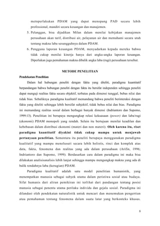 8
metnperlakukan PDAM yang dapat menopang PAD secara lebih
professional, mandiri secara keuangan dan manajemen.
5. Pelanggan, bisa dijadikan Milan dalam menilai kebijakan manajemen
perusahaan akan tarif, distribusi air, pelayanan air dan memahami secara utuh
tentang makna laba sesungguhnya dalam PDAM.
6. Pengguna laporan keuangan PDAM, menyadarkan kepada mereka bahwa
tidak cukup menilai kinerja hanya dari angka-angka laporan keuangan.
Diperlukan juga pemahaman makna dibalik angka laba (rugi) perusahaan tersebut.
METODE PENELITIAN
Pendekatan Penelitian
Dalam hal hubungan peneliti dengan fakta yang diteliti, paradigma kuantitatif
berpandangan bahwa hubungan peneliti dengan fakta itu bersifat independen sehingga peneliti
dapat menguji realitas fakta secara objektif, terbatas pada dimensi tunggal, bebas nilai dan
tidak bias. Sebaliknya paradigma kualitatif memandang bahwa peneliti berinteraksi dengan
fakta yang diteliti sehingga lebih bersifat subjektif, tidak bebas nilai dan bias. Paradigma
ini memandang realitas sosial dalam berbagai banyak dimensi (Indriantoro dan Supomo,
1999:13). Penelitian ini berupaya mengungkap relasi kekuasaan (power) dan laba/rugi
(ekonomi) PDAM monopoli yang rendah. Selain itu bertujuan menilai keadilan dan
kebebasan dalam distribusi ekonomi (materi dan non materi). Oleh karena itu, riset
paradigma kuantitatif diyakini tidak cukup mampu untuk menjawab
pertanyaan penelitian. Sementara itu peneliti berupaya menggunakan paradigma
kualitatif yang mampu menelusuri secara lebih holistis, rinci dan komplek atas
data, fakta, fenomena dan realitas yang ada dalam perusahaan (Arifin, 1996;
Indriantoro dan Supomo, 1999). Berdasarkan cara dalam paradigma ini maka bisa
dilakukan analisisanalisis lebih lanjut sehingga mampu mengungkap makna yang ada di
balik rendahnya laba (kerugian) PDAM.
Paradigma kualitatif adalah satu model penelitian humanistik, yang
menempatkan manusia sebagai subyek utama dalam peristiwa sosial atau budaya.
Sifat humanis dari aliran pemikiran ini terlihat dari pandangan tentang posisi
manusia sebagai penentu utama perilaku individu dan gejala sosial. Paradigma ini
dilandasi oleh pendekatan naturalistik untuk mencari dan menemukan pengertian
atau pemahaman tentang fenomena dalam suatu latar yang berkonteks khusus.
 