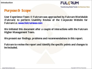 Introduction Purpose & Scope User Experience Team @ Fulcrum was approached by Fulcrum Worldwide (Fulcrum) to perform Usability Review of the Corporate Website for Fulcrum i.e.  www.fulcrumww.com We initiated this document after a couple of interactions with the Fulcrum Higher Management Team. We present our findings, problems and recommendations in this report. Fulcrum to review the report and Identify the specific points and changes to be included. 