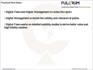 Proposed Next Steps Digital Team and Higher Management to review the report. Higher Management to decide the validity and relevance of points. Digital Team works on detailed usability studies to derive better value and high fidelity solution. 