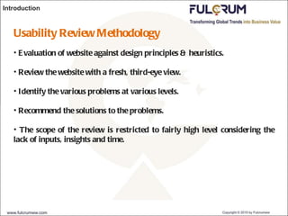 Introduction Usability Review Methodology Evaluation of website against design principles & heuristics. Review the website with a fresh, third-eye view. Identify the various problems at various levels. Recommend the solutions to the problems. The scope of the review is restricted to fairly high level considering the lack of inputs, insights and time. 