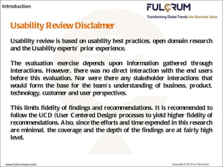 Introduction Usability Review Disclaimer Usability review is based on usability best practices, open domain research and the Usability experts’ prior experience. The evaluation exercise depends upon information gathered through interactions. However, there was no direct interaction with the end users before this evaluation. Nor were there any stakeholder interactions that would form the base for the team’s understanding of business, product, technology, customer and user perspectives. This limits fidelity of findings and recommendations. It is recommended to follow the UCD (User Centered Design) processes to yield higher fidelity of recommendations. Also, since the efforts and time expended in this research are minimal, the coverage and the depth of the findings are at fairly high level. 
