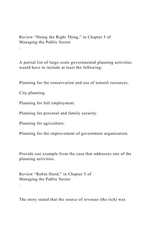 Review “Doing the Right Thing,” in Chapter 5 of
Managing the Public Sector
.
A partial list of large-scale governmental planning activities
would have to include at least the following:
Planning for the conservation and use of natural resources.
City planning.
Planning for full employment.
Planning for personal and family security.
Planning for agriculture.
Planning for the improvement of government organization.
Provide one example from the case that addresses one of the
planning activities.
Review “Robin Hood,” in Chapter 5 of
Managing the Public Sector
.
The story stated that the source of revenue (the rich) was
 