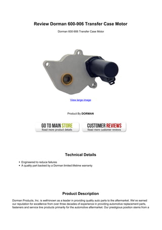 Review Dorman 600-906 Transfer Case Motor
                                      Dorman 600-906 Transfer Case Motor




                                                View large image




                                              Product By DORMAN




                                            Technical Details
       Engineered to reduce failures
       A quality part backed by a Dorman limited lifetime warranty




                                          Product Description
Dorman Products, Inc. is well-known as a leader in providing quality auto parts to the aftermarket. We’ve earned
our reputation for excellence from over three decades of experience in providing automotive replacement parts,
fasteners and service line products primarily for the automotive aftermarket. Our prestigious position stems from a
 