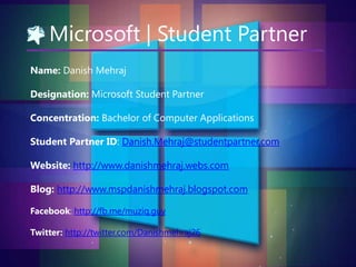 Microsoft | Student Partner
Name: Danish Mehraj

Designation: Microsoft Student Partner
Concentration: Bachelor of Computer Applications
Student Partner ID: Danish.Mehraj@studentpartner.com
Website: http://www.danishmehraj.webs.com
Blog: http://www.mspdanishmehraj.blogspot.com
Facebook: http://fb.me/muziq.guy
Twitter: http://twitter.com/Danishmehraj26

 