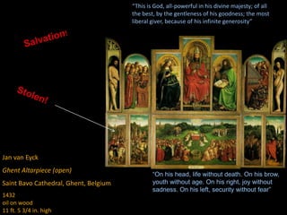 Jan van Eyck
Ghent Altarpiece (open)
Saint Bavo Cathedral, Ghent, Belgium
1432
oil on wood
11 ft. 5 3/4 in. high
“This is God, all-powerful in his divine majesty; of all
the best, by the gentleness of his goodness; the most
liberal giver, because of his infinite generosity”
“On his head, life without death. On his brow,
youth without age. On his right, joy without
sadness. On his left, security without fear”
 