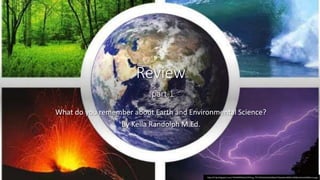 Review
part 1
What do you remember about Earth and Environmental Science?
By Kella Randolph M.Ed.
http://2.bp.blogspot.com/-N9xRWfkIbGs/VEOsLg_TTCI/AAAAAAAAAWw/Y3IyeeGm4KM/s1600/esferas%2Btierra.jpg
 