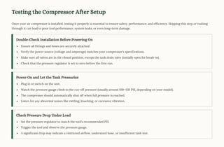 Testing the Compressor After Setup
Once your air compressor is installed, testing it properly is essential to ensure safety, performance, and efficiency. Skipping this step or rushing
through it can lead to poor tool performance, system leaks, or even long-term damage.
Double-Check Installation Before Powering On
Ensure all fittings and hoses are securely attached.
Verify the power source (voltage and amperage) matches your compressor9s specifications.
Make sure all valves are in the closed position, except the tank drain valve (initially open for break-in).
Check that the pressure regulator is set to zero before the first run.
Power On and Let the Tank Pressurize
Plug in or switch on the unit.
Watch the pressure gauge climb to the cut-off pressure (usually around 1003150 PSI, depending on your model).
The compressor should automatically shut off when full pressure is reached.
Listen for any abnormal noises like rattling, knocking, or excessive vibration.
Check Pressure Drop Under Load
Set the pressure regulator to match the tool9s recommended PSI.
Trigger the tool and observe the pressure gauge.
A significant drop may indicate a restricted airflow, undersized hose, or insufficient tank size.
 