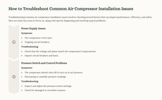 How to Troubleshoot Common Air Compressor Installation Issues
Troubleshooting common air compressor installation issues involves checking several factors that can impact performance, efficiency, and safety.
Here are some key areas to focus on, along with tips for diagnosing and resolving typical problems:
Power Supply Issues
Symptoms:
The compressor won9t start.
Tripping circuit breakers.
Troubleshooting:
Check that the voltage and phase match the compressor9s requirements.
Inspect circuit breakers and fuses.
Pressure Switch and Control Problems
Symptoms:
The compressor doesn9t shut off or turn on at set pressure.
Fluctuating or unstable pressure readings.
Troubleshooting:
Inspect and adjust the pressure switch settings.
Check for damaged or corroded contacts.
 