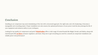 Conclusion
Installing an air compressor may seem intimidating at first, but with a structured approach, the right tools, and a bit of planning, it becomes a
manageable and rewarding project. Proper installation not only ensures the optimal performance of your power tools but also prolongs the life of
your equipment and enhances safety in your workspace.
Looking for top-quality air compressors and parts? WholeToolBox offers a wide range of trusted brands like Ridgid, Dewalt, and Makita, along with
essential parts like air filters, pressure regulators, and hoses. Shop now to get everything you need for a smooth air compressor installation and
reliable power tool performance!
 