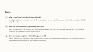 FAQs
1 What type of hose is best for air-powered tools?
Use a high-quality, kink-resistant air hose with the correct diameter for your tools. For most power tools, a 3/8" hose balances flexibility
and airflow well.
2 What size air compressor do I need for power tools?
Match the compressor9s CFM and PSI to your tool9s requirements. Light tools need 234 CFM; heavier ones may need 5310+. Choose a
compressor with at least 25% more CFM than required.
3 Can I use one air compressor for multiple power tools?
Yes, but make sure your compressor's CFM rating matches or exceeds the combined demand of the tools you9ll use. Using a splitter or
manifold with proper regulators can help distribute air effectively.
 